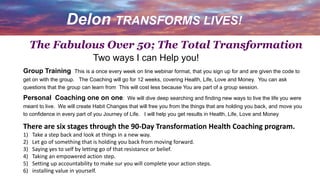 Delon TRANSFORMS LIVES!
Two ways I can Help you!
Group Training This is a once every week on line webinar format, that you sign up for and are given the code to
get on with the group. The Coaching will go for 12 weeks, covering Health, Life, Love and Money. You can ask
questions that the group can learn from This will cost less because You are part of a group session.
Personal Coaching one on one. We will dive deep searching and finding new ways to live the life you were
meant to live. We will create Habit Changes that will free you from the things that are holding you back, and move you
to confidence in every part of you Journey of Life. I will help you get results in Health, Life, Love and Money
There are six stages through the 90-Day Transformation Health Coaching program.
1) Take a step back and look at things in a new way.
2) Let go of something that is holding you back from moving forward.
3) Saying yes to self by letting go of that resistance or belief.
4) Taking an empowered action step.
5) Setting up accountability to make sur you will complete your action steps.
6) installing value in yourself.
The Fabulous Over 50; The Total Transformation
 