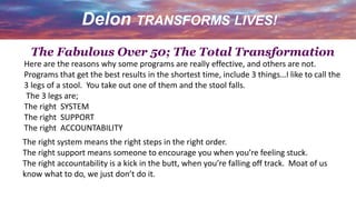Here are the reasons why some programs are really effective, and others are not.
Programs that get the best results in the shortest time, include 3 things…I like to call the
3 legs of a stool. You take out one of them and the stool falls.
The 3 legs are;
The right SYSTEM
The right SUPPORT
The right ACCOUNTABILITY
The right system means the right steps in the right order.
The right support means someone to encourage you when you’re feeling stuck.
The right accountability is a kick in the butt, when you’re falling off track. Moat of us
know what to do, we just don’t do it.
The Fabulous Over 50; The Total Transformation
 