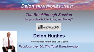 Delon TRANSFORMS LIVES!
The Breakthrough Session
for your Health, Life, Love, and Money?
Delon Hughes
Professional Health and Life Coach
Fabulous over 50, The Total Transformation
 