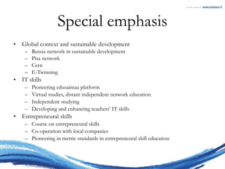 Special emphasis Global context and sustainable development Russia network in sustainable development Pisa network Cern E-Twinning IT skills Pioneering edusaimaa platform Virtual studies, distant independent network education Independent studying Developing and enhancing teachers’ IT skills Entrepreneural skills Course on entrepreneural skills Co-operation with local companies Pioneering in metric standards in entrepreneural skill education 