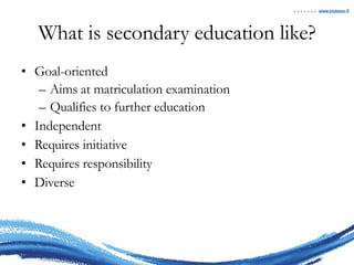 What is secondary education like? Goal-oriented Aims at matriculation examination Qualifies to further education Independent Requires initiative Requires responsibility Diverse 