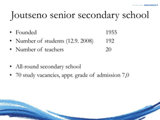 Joutseno senior secondary school Founded 1955 Number of students (12.9. 2008) 192 Number of teachers 20 All-round secondary school 70 study vacancies, appr. grade of admission 7,0 
