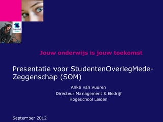 Jouw onderwijs is jouw toekomst


Presentatie voor StudentenOverlegMede-
Zeggenschap (SOM)
                        Anke van Vuuren
                 Directeur Management & Bedrijf
                        Hogeschool Leiden



September 2012
 