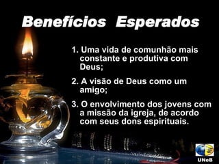 1. Uma vida de comunhão mais constante e produtiva com Deus; 2. A visão de Deus como um amigo; 3. O envolvimento dos jovens com a missão da igreja, de acordo com seus dons espirituais.  Benefícios  Esperados UNeB 