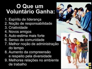 O Que um  Voluntário Ganha: 1. Espírito de liderança 2. Noção de responsabilidade 3. Criatividade 4. Novos amigos 5. Auto-estima mais forte 6. Senso de comunidade 7. Melhor noção de administração do tempo 8. Aumento da compreensão  e respeito pela diversidade 9. Melhores relações no ambiente  de trabalho UNeB   