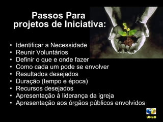 Identificar a Necessidade Reunir Voluntários Definir o que e onde fazer Como cada um pode se envolver Resultados desejados Duração (tempo e época) Recursos desejados Apresentação à liderança da igreja Apresentação aos órgãos públicos envolvidos UNeB   Passos Para  projetos de Iniciativa: 