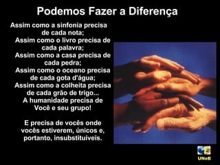 Assim como a sinfonia precisa de cada nota; Assim como o livro precisa de cada palavra; Assim como a casa precisa de cada pedra; Assim como o oceano precisa de cada gota d'água; Assim como a colheita precisa de cada grão de trigo... A humanidade precisa de Você e seu grupo! E precisa de vocês onde vocês estiverem, únicos e, portanto, insubstituíveis. Podemos Fazer a Diferença UNeB   