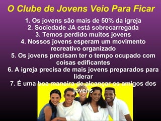 O Clube de Jovens Veio Para Ficar 1. Os jovens são mais de 50% da igreja 2. Sociedade JA está sobrecarregada 3. Temos perdido muitos jovens 4. Nossos jovens esperam um movimento recreativo organizado 5. Os jovens precisam ter o tempo ocupado com coisas edificantes 6. A igreja precisa de mais jovens preparados para liderar 7. É uma boa maneira de alcançar os amigos dos jovens 