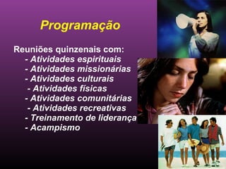 Programação Reuniões quinzenais com: - Atividades espirituais - Atividades missionárias - Atividades culturais - Atividades físicas - Atividades comunitárias - Atividades recreativas - Treinamento de liderança - Acampismo 
