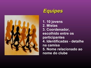1. 10 jovens 2. Mistas 3. Coordenador, escolhido entre os participantes 4. Identificadas - detalhe na camisa  5. Nome relacionado ao nome do clube  Equipes 