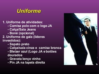 1. Uniforme de atividades: - Camisa polo com o logo JA - Calça/Saia Jeans - Boné (opcional) 2. Uniforme de gala (líderes investidos):  - Sapato preto - Calça/saia cinza e  camisa branca - Bleizer azul (Logo JA e botões dourados - Gravata lenço vinho - Pin JA na lapela direita Uniforme 