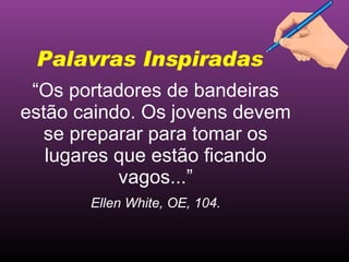 “ Os portadores de bandeiras estão caindo. Os jovens devem se preparar para tomar os lugares que estão ficando vagos...” Ellen White, OE, 104. Palavras Inspiradas 