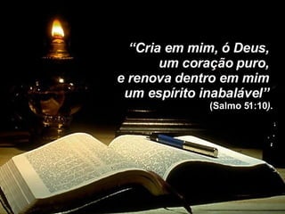 “ Cria em mim, ó Deus,  um coração puro,  e renova dentro em mim  um espírito inabalável”  (Salmo 51:10 ) . 