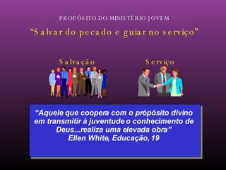 PROPÓSITO DO MINISTÉRIO JOVEM “ Salvar do pecado e guiar no serviço” “ Aquele que coopera com o própósito divino em transmitir à juventude o conhecimento de Deus...realiza uma elevada obra” Ellen White, Educação, 19 Salvação Serviço 