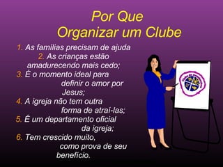 Ministério Jovem - União Nordeste Brasileira Por Que  Organizar um Clube 1.  As famílias precisam de ajuda 2.  As crianças estão amadurecendo mais cedo; 3.  É o momento ideal para  definir o amor por Jesus; 4.  A igreja não tem outra  forma de atraí-las; 5.  É um departamento oficial  da igreja; 6.  Tem crescido muito,  como prova de seu benefício. Clube de Aventureiros 