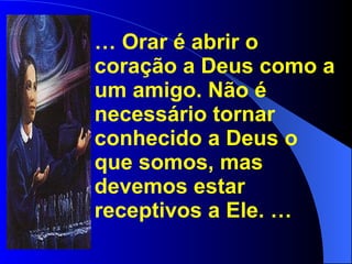 …  Orar é abrir o coração a Deus como a um amigo. Não é necessário tornar conhecido a Deus o que somos, mas devemos estar receptivos a Ele. … 