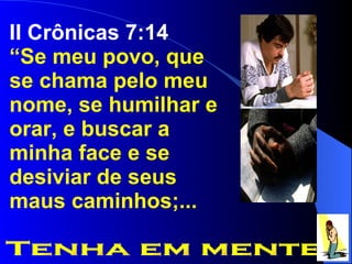 II Crônicas 7:14 “ Se meu povo, que se chama pelo meu nome, se humilhar e orar, e buscar a minha face e se desiviar de seus maus caminhos;... Tenha em mente 