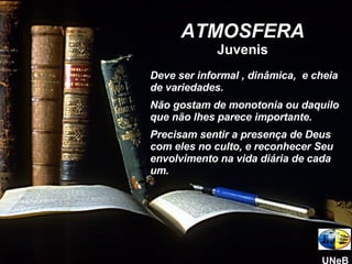 Deve ser informal , dinâmica,  e cheia de variedades.  Não gostam de monotonia ou daquilo que não lhes parece importante. Precisam sentir a presença de Deus com eles no culto, e reconhecer Seu envolvimento na vida diária de cada um. ATMOSFERA Juvenis UNeB 