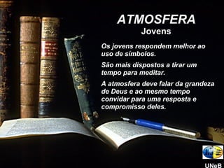 ATMOSFERA Jovens Os jovens respondem melhor ao uso de símbolos.  São mais dispostos a tirar um tempo para meditar. A atmosfera deve falar da grandeza de Deus e ao mesmo tempo convidar para uma resposta e compromisso deles. UNeB 