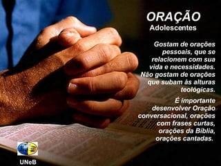 ORAÇÃO Adolescentes Gostam de orações pessoais, que se relacionem com sua vida e necessidades. Não gostam de orações que subam às alturas teológicas. É importante desenvolver Oração conversacional, orações com frases curtas, orações da Bíblia, orações cantadas.  UNeB 
