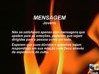 Não se satisfazem apenas com mensagens que apelem para as emoções, preferem que sejam dirigidas para a pessoa como um todo. Esperam que suas dúvidas e questões sejam respondidas em sua relação com Deus através da experiência do culto. MENSAGEM Jovens UNeB 
