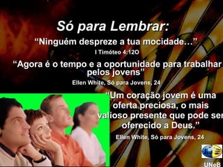 Só para Lembrar: “ Ninguém despreze a tua mocidade…”  I Timóteo 4:12O “ Agora é o tempo e a oportunidade para trabalhar pelos jovens”  Ellen White, Só para Jovens, 24  “ Um coração jovem é uma oferta preciosa, o mais valioso presente que pode ser oferecido a Deus.” Ellen White, Só para Jovens, 24  UNeB 