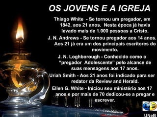 Thiago White  - Se tornou um pregador, em 1842, aos 21 anos.  Nesta época já havia levado mais de 1.000 pessoas a Cristo. J. N. Andrews - Se tornou pregador aos 14 anos. Aos 21 já era um dos principais escritores do movimento. J. N. Loghborough - Conhecido como o “pregador  Adolescente” pelo alcance de suas mensagens aos 17 anos. Uriah Smith - Aos 21 anos foi indicado para ser redator da Review and Herald. Ellen G. White - Iniciou seu ministério aos 17 anos e por mais de 70 dedicou-se a pregar e escrever. OS JOVENS E A IGREJA UNeB 
