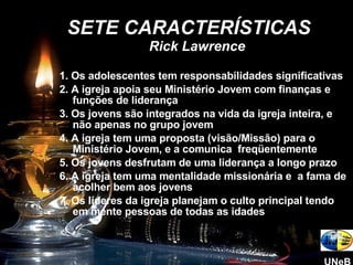 1. Os adolescentes tem responsabilidades significativas 2. A igreja apoia seu Ministério Jovem com finanças e funções de liderança 3. Os jovens são integrados na vida da igreja inteira, e não apenas no grupo jovem 4. A igreja tem uma proposta (visão/Missão) para o Ministério Jovem, e a comunica  freqüentemente 5. Os jovens desfrutam de uma liderança a longo prazo 6. A igreja tem uma mentalidade missionária e  a fama de acolher bem aos jovens 7. Os líderes da igreja planejam o culto principal tendo em mente pessoas de todas as idades SETE CARACTERÍSTICAS  Rick Lawrence UNeB 