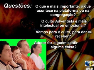 Questões: O que é mais importante, o que acontece na plataforma ou na congregação? O culto Adventista é mais intelectual ou emocional? Vamos para o culto, para dar ou receber? Adorar faz alguém sentir  alguma coisa? UNeB 