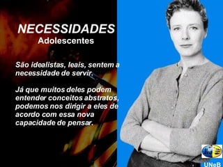 NECESSIDADES Adolescentes São idealistas, leais, sentem a necessidade de servir.  Já que muitos deles podem entender conceitos abstratos, podemos nos dirigir a eles de acordo com essa nova capacidade de pensar. UNeB 