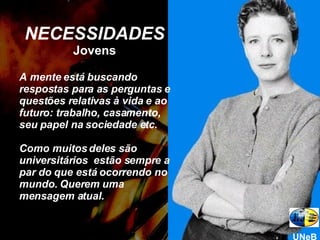 NECESSIDADES Jovens A mente está buscando respostas para as perguntas e questões relativas à vida e ao futuro: trabalho, casamento, seu papel na sociedade etc.  Como muitos deles são universitários  estão sempre a par do que está ocorrendo no mundo. Querem uma mensagem atual. UNeB 