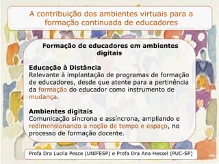 Formação de educadores em ambientes digitais  Educação à Distância Relevante à implantação de programas de formação de educadores, desde que atente para a pertinência da  formação  do educador como instrumento de  mudança .   Ambientes digitais Comunicação síncrona e assíncrona,  ampliando e  redimensionando a noção de tempo e espaço , no processo de formação docente.   