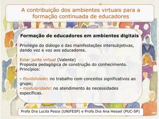 Formação de educadores em ambientes digitais  Privilégio do diálogo e das manifestações intersubjetivas, dando vez e voz aos educadores.  Estar junto virtual  (Valente) Proposta pedagógica de construção do conhecimento. Princípios: -  flexibilidade : no trabalho com conceitos significativos ao grupo; -  modularidade : no atendimento às necessidades específicas.  