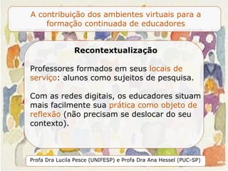 Recontextualização Professores formados em seus  locais de serviço : alunos como sujeitos de pesquisa.  Com as redes digitais, os educadores situam mais facilmente sua  prática como objeto de reflexão  (não precisam se deslocar do seu contexto).  
