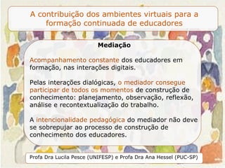 Mediação Acompanhamento constante  dos educadores em formação, nas interações digitais.  Pelas interações dialógicas,  o mediador consegue participar de todos os momentos  de construção de conhecimento: planejamento, observação, reflexão, análise e recontextualização do trabalho.   A  intencionalidade pedagógica  do mediador não deve se sobrepujar ao processo de construção de conhecimento dos educadores. 