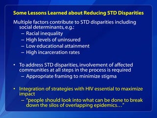 Some Lessons Learned about Reducing STD Disparities
Multiple factors contribute to STD disparities including
  social determinants, e.g.:
   – Racial inequality
   – High levels of uninsured
   – Low educational attainment
   – High incarceration rates

• To address STD disparities, involvement of affected
  communities at all steps in the process is required
   – Appropriate framing to minimize stigma

• Integration of strategies with HIV essential to maximize
  impact
   – “people should look into what can be done to break
     down the silos of overlapping epidemics…”
 