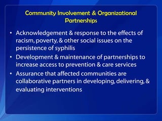 Community Involvement & Organizational
                  Partnerships
• Acknowledgement & response to the effects of
  racism, poverty, & other social issues on the
  persistence of syphilis
• Development & maintenance of partnerships to
  increase access to prevention & care services
• Assurance that affected communities are
  collaborative partners in developing, delivering, &
  evaluating interventions
 