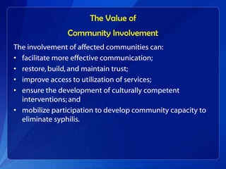 The Value of
                Community Involvement
The involvement of affected communities can:
• facilitate more effective communication;
• restore, build, and maintain trust;
• improve access to utilization of services;
• ensure the development of culturally competent
  interventions; and
• mobilize participation to develop community capacity to
  eliminate syphilis.
 