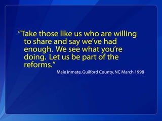 “Take those like us who are willing
  to share and say we’ve had
  enough. We see what you’re
  doing. Let us be part of the
  reforms.”
           Male Inmate, Guilford County, NC March 1998
 