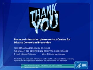For more information please contact Centers for
Disease Control and Prevention

1600 Clifton Road NE, Atlanta, GA 30333
Telephone: 1-800-CDC-INFO (232-4636)/TTY: 1-888-232-6348
E-mail: cdcinfo@cdc.gov         Web: http://www.cdc.gov

The findings and conclusions in this report are those of the authors and do not necessarily
represent the official position of the Centers for Disease Control and Prevention.

               National Center for HIV/AIDS, Viral Hepatitis, STD, and TB Prevention
               Place Division name here
 