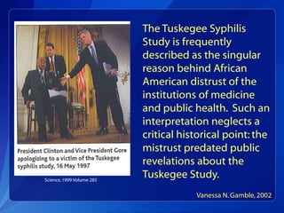 The Tuskegee Syphilis
                           Study is frequently
                           described as the singular
                           reason behind African
                           American distrust of the
                           institutions of medicine
                           and public health. Such an
                           interpretation neglects a
                           critical historical point: the
                           mistrust predated public
                           revelations about the
Science, 1999 Volume 285
                           Tuskegee Study.
                                       Vanessa N. Gamble, 2002
 