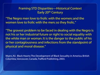 Framing STD Disparities—Historical Context
                        Early 20th Century
“The Negro men love to frolic with the women; and the
women love to frolic with the men; so they frolic.”

“The gravest problem to be faced in dealing with the Negro is
not his or her industrial future or right to social equality with
the white man or woman. It is the danger to the public of his
or her contagiousness and infections from the standpoint of
physical and moral disease.”

Myers, NJ. Black Hearts: The Development of Black Sexuality in America. British
Columbia, Vancouver, Canada, Trafford Publishing, 2003.
 