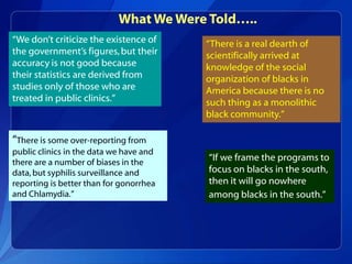 What We Were Told…..
“We don’t criticize the existence of     “There is a real dearth of
the government’s figures, but their      scientifically arrived at
accuracy is not good because             knowledge of the social
their statistics are derived from        organization of blacks in
studies only of those who are            America because there is no
treated in public clinics.”              such thing as a monolithic
                                         black community.”

“There is some over-reporting from
public clinics in the data we have and
there are a number of biases in the
                                         “If we frame the programs to
data, but syphilis surveillance and      focus on blacks in the south,
reporting is better than for gonorrhea   then it will go nowhere
and Chlamydia.”                          among blacks in the south.”
 
