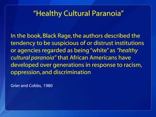“Healthy Cultural Paranoia”

In the book, Black Rage, the authors described the
tendency to be suspicious of or distrust institutions
or agencies regarded as being “white” as “healthy
cultural paranoia” that African Americans have
developed over generations in response to racism,
oppression, and discrimination

Grier and Cobbs, 1980
 