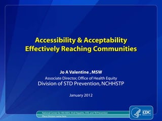 Accessibility & Acceptability
Effectively Reaching Communities


                      Jo A Valentine , MSW
      Associate Director, Office of Health Equity
   Division of STD Prevention, NCHHSTP

                                January 2012



    National Center for HIV/AIDS, Viral Hepatitis, STD, and TB Prevention
    Place Division name here
 