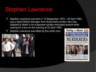 Stephen Lawrence Stephen Lawrence was born in 13 September 1974 – 22 April 1993, was a black British teenager from South-East London who was stabbed to death in an suspected racially-motivated assault while waiting for a bus on the evening of 22 April 1993. Stephen Lawrence was killed by five white men. 