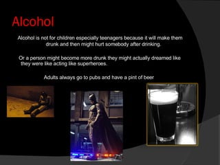 Alcohol Alcohol is not for children especially teenagers because it will make them drunk and then might hurt somebody after drinking. Or a person might become more drunk they might actually dreamed like they were like acting like superheroes. Adults always go to pubs and have a pint of beer 