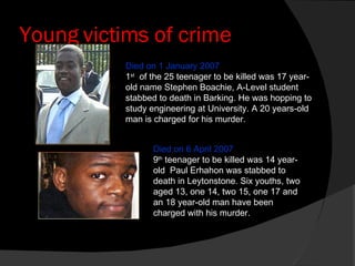 Young victims of crime Died on 6 April 2007 9 th  teenager to be killed was 14 year-old  Paul Erhahon was stabbed to death in Leytonstone. Six youths, two aged 13, one 14, two 15, one 17 and an 18 year-old man have been charged with his murder. Died on 1 January 2007 1 st   of the 25 teenager to be killed was 17 year-old name Stephen Boachie, A-Level student stabbed to death in Barking. He was hopping to study engineering at University. A 20 years-old man is charged for his murder. 