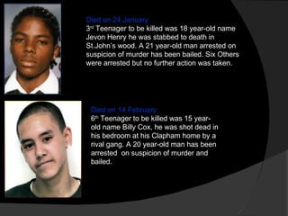 Died on 24 January 3 rd  Teenager to be killed was 18 year-old name Jevon Henry he was stabbed to death in St.John’s wood. A 21 year-old man arrested on suspicion of murder has been bailed. Six Others were arrested but no further action was taken. Died on 14 February 6 th  Teenager to be killed was 15 year-old name Billy Cox, he was shot dead in his bedroom at his Clapham home by a rival gang. A 20 year-old man has been arrested  on suspicion of murder and bailed. 