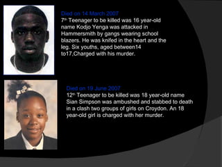 Died on 14 March 2007 7 th  Teenager to be killed was 16 year-old name Kodjo Yenga was attacked in Hammersmith by gangs wearing school blazers. He was knifed in the heart and the leg. Six youths, aged between14 to17,Charged with his murder.  Died on 19 June 2007 12 th  Teenager to be killed was 18 year-old name Sian Simpson was ambushed and stabbed to death in a clash two groups of girls on Croydon. An 18 year-old girl is charged with her murder. 